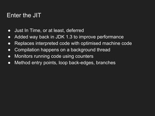 Enter the JIT
● Just In Time, or at least, deferred
● Added way back in JDK 1.3 to improve performance
● Replaces interpreted code with optimised machine code
● Compilation happens on a background thread
● Monitors running code using counters
● Method entry points, loop back-edges, branches
 