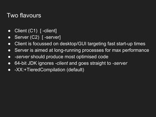 Two flavours
● Client (C1) [ -client]
● Server (C2) [ -server]
● Client is focussed on desktop/GUI targeting fast start-up times
● Server is aimed at long-running processes for max performance
● -server should produce most optimised code
● 64-bit JDK ignores -client and goes straight to -server
● -XX:+TieredCompilation (default)
 