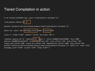 Tiered Compilation in action
# cat hotspot_pid14969.log | grep "FixedLoopCount doLoop10 ()I"
<task_queued compile_id='15'
method='com/epickrram/talk/warmup/example/loop/FixedLoopCount doLoop10 ()I'
bytes='22' count='205' backedge_count='2048' iicount='205'
level='3' stamp='0.096' comment='tiered' hot_count='205'/>
<nmethod compile_id='15' compiler='C1' level='3' entry='0x00007fe4612b5080' size='1008'
address='0x00007fe4612b4f10' relocation_offset='296' insts_offset='368' stub_offset='720'
scopes_data_offset='880' scopes_pcs_offset='920' dependencies_offset='1000' oops_offset='864'
method='com/epickrram/talk/warmup/example/loop/FixedLoopCount doLoop10 ()I' bytes='22' count='2793'
backedge_count='27950' iicount='2799' stamp='0.097'/>
 