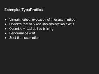 Example: TypeProfiles
● Virtual method invocation of interface method
● Observe that only one implementation exists
● Optimise virtual call by inlining
● Performance win!
● Spot the assumption
 