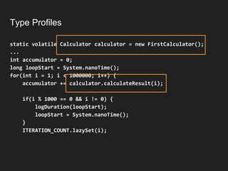 Type Profiles
static volatile Calculator calculator = new FirstCalculator();
...
int accumulator = 0;
long loopStart = System.nanoTime();
for(int i = 1; i < 1000000; i++) {
accumulator += calculator.calculateResult(i);
if(i % 1000 == 0 && i != 0) {
logDuration(loopStart);
loopStart = System.nanoTime();
}
ITERATION_COUNT.lazySet(i);
 
