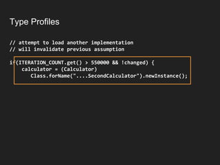 Type Profiles
// attempt to load another implementation
// will invalidate previous assumption
if(ITERATION_COUNT.get() > 550000 && !changed) {
calculator = (Calculator)
Class.forName("....SecondCalculator").newInstance();
 