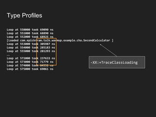 Type Profiles
Loop at 550000 took 69090 ns
Loop at 551000 took 68890 ns
Loop at 552000 took 68925 ns
[Loaded com.epickrram.talk.warmup.example.cha.SecondCalculator ]
Loop at 553000 took 305987 ns
Loop at 554000 took 285183 ns
Loop at 555000 took 281293 ns
…
Loop at 572000 took 237633 ns
Loop at 573000 took 71779 ns
Loop at 574000 took 84552 ns
Loop at 575000 took 69061 ns
-XX:+TraceClassLoading
 