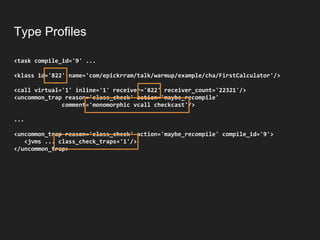 Type Profiles
<task compile_id='9' ...
<klass id='822' name='com/epickrram/talk/warmup/example/cha/FirstCalculator'/>
<call virtual='1' inline='1' receiver='822' receiver_count='22321'/>
<uncommon_trap reason='class_check' action='maybe_recompile'
comment='monomorphic vcall checkcast'/>
...
<uncommon_trap reason='class_check' action='maybe_recompile' compile_id='9'>
<jvms ... class_check_traps='1'/>
</uncommon_trap>
 