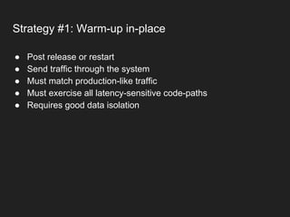 Strategy #1: Warm-up in-place
● Post release or restart
● Send traffic through the system
● Must match production-like traffic
● Must exercise all latency-sensitive code-paths
● Requires good data isolation
 