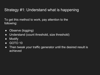 Strategy #1: Understand what is happening
● Observe (logging)
● Understand (count threshold, size threshold)
● Modify
● GOTO 10
● Then tweak your traffic generator until the desired result is
achieved
To get this method to work, pay attention to the
following:
 