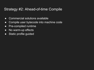 Strategy #2: Ahead-of-time Compile
● Commercial solutions available
● Compile user bytecode into machine code
● Pre-compiled runtime
● No warm-up effects
● Static profile guided
 