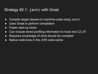 Strategy #2.1: jaotc with Graal
● Compile target classes to machine-code using jaotc
● Uses Graal to perform compilation
● Faster start-up times
● Can include tiered profiling information to hook into C2 JIT
● Requires knowledge of what should be compiled
● Native code lives in the JVM code-cache
 