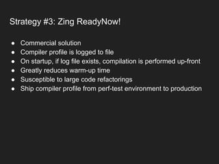 Strategy #3: Zing ReadyNow!
● Commercial solution
● Compiler profile is logged to file
● On startup, if log file exists, compilation is performed up-front
● Greatly reduces warm-up time
● Susceptible to large code refactorings
● Ship compiler profile from perf-test environment to production
 