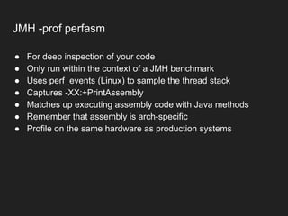 JMH -prof perfasm
● For deep inspection of your code
● Only run within the context of a JMH benchmark
● Uses perf_events (Linux) to sample the thread stack
● Captures -XX:+PrintAssembly
● Matches up executing assembly code with Java methods
● Remember that assembly is arch-specific
● Profile on the same hardware as production systems
 
