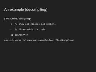 An example (decompiling)
$JAVA_HOME/bin/javap
-p // show all classes and members
-c // disassemble the code
-cp $CLASSPATH
com.epickrram.talk.warmup.example.loop.FixedLoopCount
 