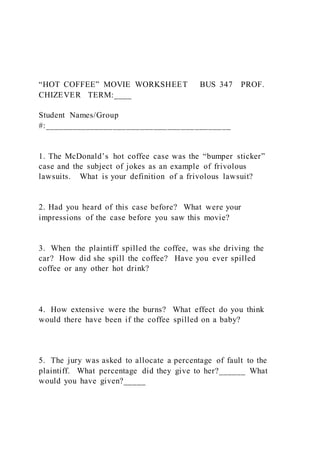“HOT COFFEE” MOVIE WORKSHEET BUS 347 PROF.
CHIZEVER TERM:____
Student Names/Group
#:_________________________________________
1. The McDonald’s hot coffee case was the “bumper sticker”
case and the subject of jokes as an example of frivolous
lawsuits. What is your definition of a frivolous lawsuit?
2. Had you heard of this case before? What were your
impressions of the case before you saw this movie?
3. When the plaintiff spilled the coffee, was she driving the
car? How did she spill the coffee? Have you ever spilled
coffee or any other hot drink?
4. How extensive were the burns? What effect do you think
would there have been if the coffee spilled on a baby?
5. The jury was asked to allocate a percentage of fault to the
plaintiff. What percentage did they give to her?______ What
would you have given?_____
 