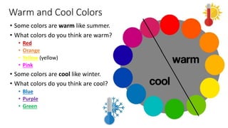 Warm and Cool Colors
• Some colors are warm like summer.
• What colors do you think are warm?
• Red
• Orange
• Yellow (yellow)
• Pink
• Some colors are cool like winter.
• What colors do you think are cool?
• Blue
• Purple
• Green
 