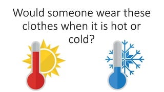 Would someone wear these
clothes when it is hot or
cold?
 