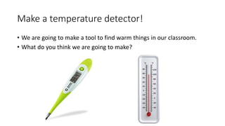 Make a temperature detector!
• We are going to make a tool to find warm things in our classroom.
• What do you think we are going to make?
 