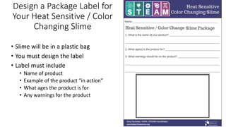 Design a Package Label for
Your Heat Sensitive / Color
Changing Slime
• Slime will be in a plastic bag
• You must design the label
• Label must include
• Name of product
• Example of the product “in action”
• What ages the product is for
• Any warnings for the product
 