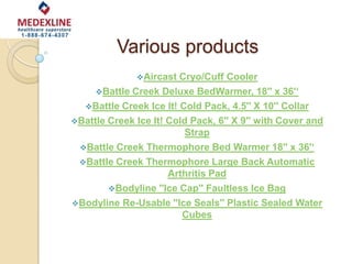 Various products
Aircast Cryo/Cuff Cooler
Battle Creek Deluxe BedWarmer, 18'' x 36'‘
Battle Creek Ice It! Cold Pack, 4.5'' X 10'' Collar
Battle Creek Ice It! Cold Pack, 6'' X 9'' with Cover and
Strap
Battle Creek Thermophore Bed Warmer 18'' x 36'‘
Battle Creek Thermophore Large Back Automatic
Arthritis Pad
Bodyline ''Ice Cap'' Faultless Ice Bag
Bodyline Re-Usable ''Ice Seals'' Plastic Sealed Water
Cubes