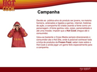 Por isso resolveu implementar quiosques de Hot Cook em estações de metrô estratégicas, onde há um grande fluxo de pessoas, saída para faculdades ou perto de centro de negócios. Ex.: Estações Sé, Barra Funda, Vergueiro, Tatuapé, ahangabaú.VantagensApresenta uma variedade de lanche que nenhuma das concorrentes possui.