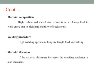 Cont....
• Material composition
High carbon and nickel steel contents in steel may lead to
weld crack due to high hardenability of such steels.
• Welding procedure
High welding speed and long arc length lead to cracking.
• Material thickness
If the material thickness increases the cracking tendency is
also increases.
 