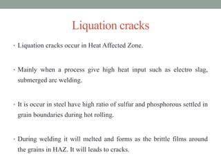 Liquation cracks
• Liquation cracks occur in Heat Affected Zone.
• Mainly when a process give high heat input such as electro slag,
submerged arc welding.
• It is occur in steel have high ratio of sulfur and phosphorous settled in
grain boundaries during hot rolling.
• During welding it will melted and forms as the brittle films around
the grains in HAZ. It will leads to cracks.
 