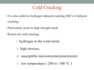 Cold Cracking
• It is also called as hydrogen induced cracking (HIC) or delayed
cracking.
• Particularly occur in high strength steels.
• Reason for cold cracking
i. hydrogen in the weld metal.
ii. high stresses,
iii. susceptible microstructure(martensite)
iv. low temperature ( 200 to -100 °C )
 