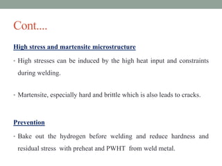 Cont....
High stress and martensite microstructure
• High stresses can be induced by the high heat input and constraints
during welding.
• Martensite, especially hard and brittle which is also leads to cracks.
Prevention
• Bake out the hydrogen before welding and reduce hardness and
residual stress with preheat and PWHT from weld metal.
 