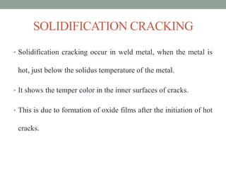 SOLIDIFICATION CRACKING
• Solidification cracking occur in weld metal, when the metal is
hot, just below the solidus temperature of the metal.
• It shows the temper color in the inner surfaces of cracks.
• This is due to formation of oxide films after the initiation of hot
cracks.
 