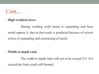 Cont....
• High residual stress
During welding weld metal is expanding and base
metal oppose it. due to that crack is produced because of scissor
action of expanding and contracting of metal.
• Width to depth ratio
The width to depth ratio will not to be exceed 2/3. if it
exceed the limit crack will formed.
 