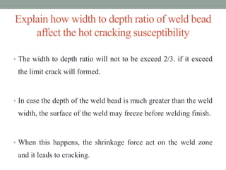 Explain how width to depth ratio of weld bead
affect the hot cracking susceptibility
• The width to depth ratio will not to be exceed 2/3. if it exceed
the limit crack will formed.
• In case the depth of the weld bead is much greater than the weld
width, the surface of the weld may freeze before welding finish.
• When this happens, the shrinkage force act on the weld zone
and it leads to cracking.
 