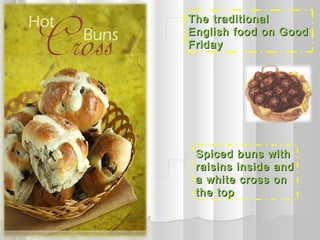 The traditional
English food on Good
Friday




 Spiced buns with
 raisins inside and
 a white cross on
 the top
 