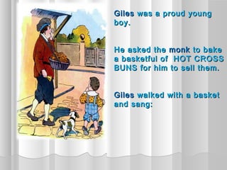 Giles was a proud young
boy.


He asked the monk to bake
a basketful of HOT CROSS
BUNS for him to sell them.


Giles walked with a basket
and sang:
 