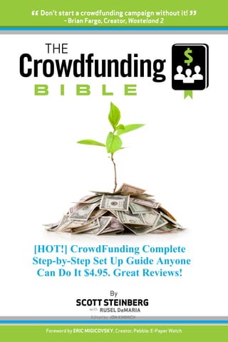 [{
Crowdfunding
b i b l e
THE
By
SCOTT STEINBERG
“Don’t start a crowdfunding campaign without it!
”- Brian Fargo, Creator, Wasteland 2
Foreword by Eric Migicovsky, Creator, Pebble: E-Paper Watch
Edited by JON KIMMICH
with RUSEL DeMARIA
[HOT!] CrowdFunding Complete
Step-by-Step Set Up Guide Anyone
Can Do It $4.95. Great Reviews!
 