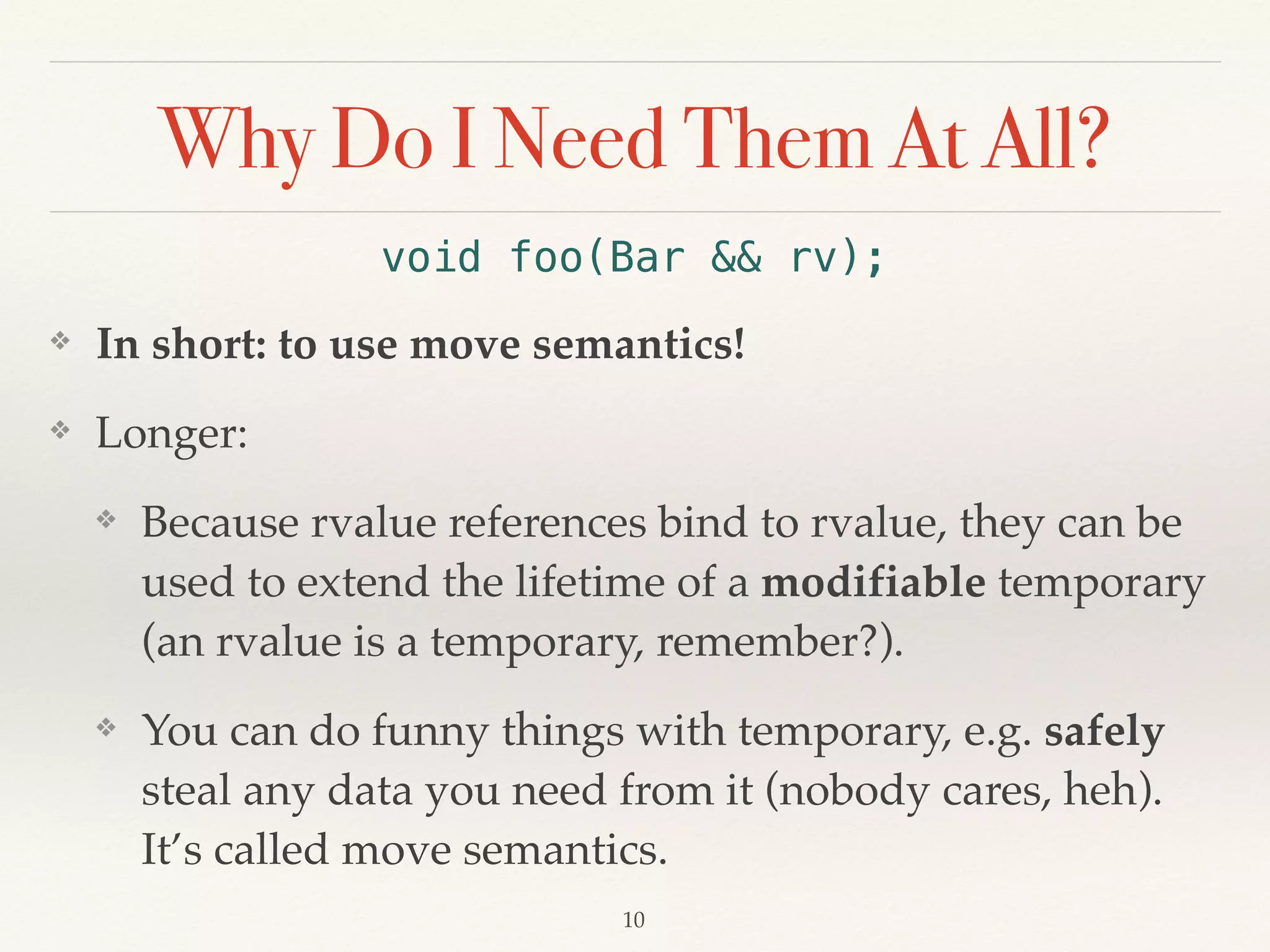 Why Do I Need Them At All?
void foo(Bar && rv);
❖ In short: to use move semantics!
❖ Longer:
❖ Because rvalue references bind to rvalue, they can be
used to extend the lifetime of a modifiable temporary
(an rvalue is a temporary, remember?).
❖ You can do funny things with temporary, e.g. safely
steal any data you need from it (nobody cares, heh).
It’s called move semantics.
!10
 