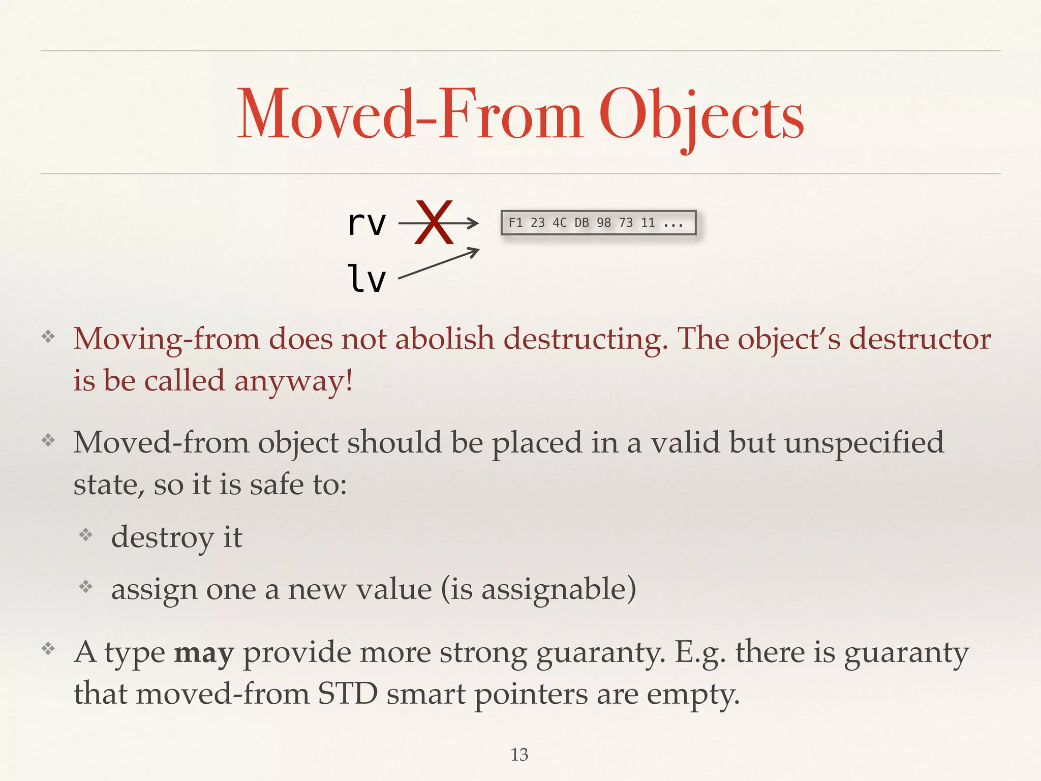 Moved-From Objects
❖ Moving-from does not abolish destructing. The object’s destructor
is be called anyway!
❖ Moved-from object should be placed in a valid but unspecified
state, so it is safe to:
❖ destroy it
❖ assign one a new value (is assignable)
❖ A type may provide more strong guaranty. E.g. there is guaranty
that moved-from STD smart pointers are empty.
!13
F1 23 4C DB 98 73 11 ...
rv
lv
X
 