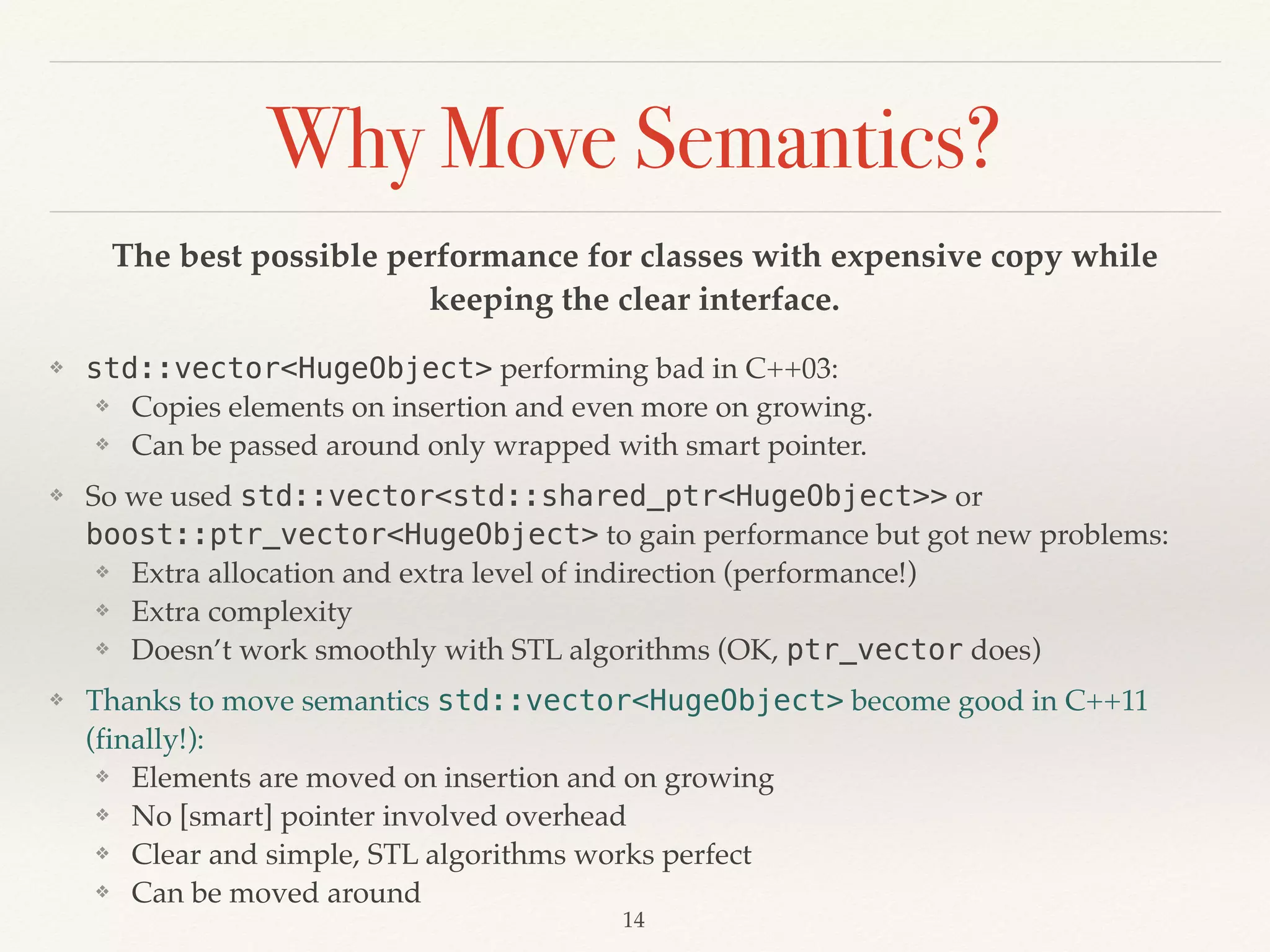 Why Move Semantics?
The best possible performance for classes with expensive copy while
keeping the clear interface.
❖ std::vector<HugeObject> performing bad in C++03:
❖ Copies elements on insertion and even more on growing.
❖ Can be passed around only wrapped with smart pointer.
❖ So we used std::vector<std::shared_ptr<HugeObject>> or
boost::ptr_vector<HugeObject> to gain performance but got new problems:
❖ Extra allocation and extra level of indirection (performance!)
❖ Extra complexity
❖ Doesn’t work smoothly with STL algorithms (OK, ptr_vector does)
❖ Thanks to move semantics std::vector<HugeObject> become good in C++11
(finally!):
❖ Elements are moved on insertion and on growing
❖ No [smart] pointer involved overhead
❖ Clear and simple, STL algorithms works perfect
❖ Can be moved around
!14
 