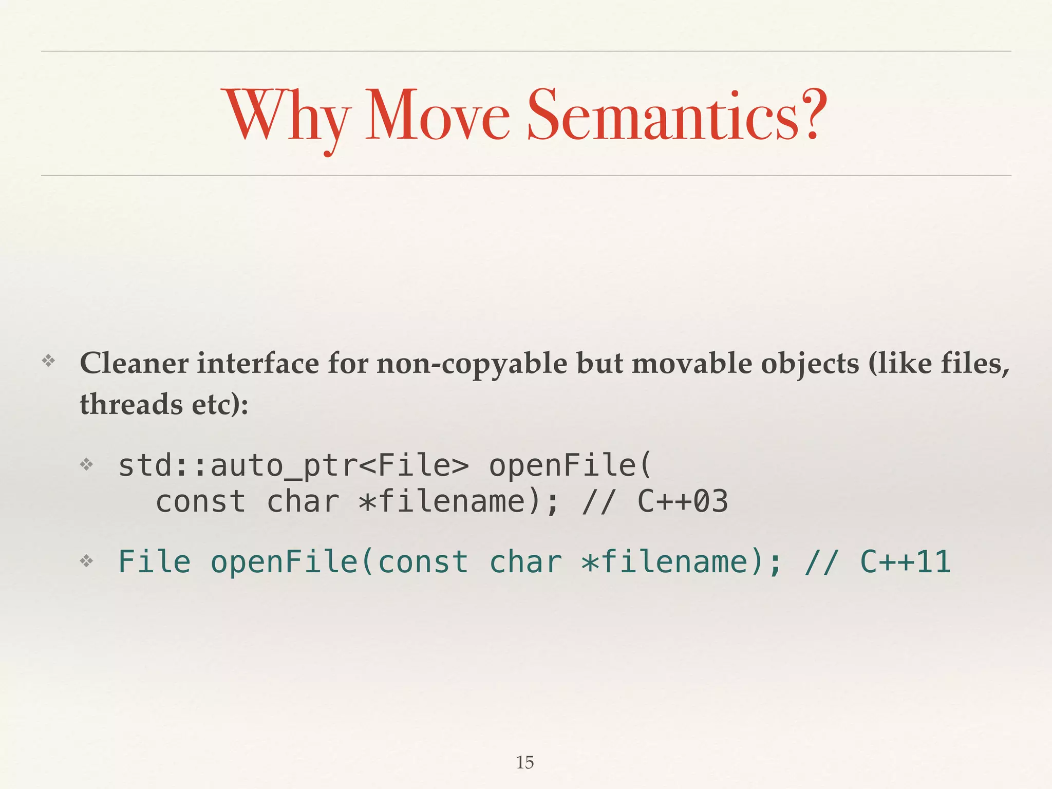 Why Move Semantics?
❖ Cleaner interface for non-copyable but movable objects (like files,
threads etc):
❖ std::auto_ptr<File> openFile( 
const char *filename); // C++03
❖ File openFile(const char *filename); // C++11
!15
 