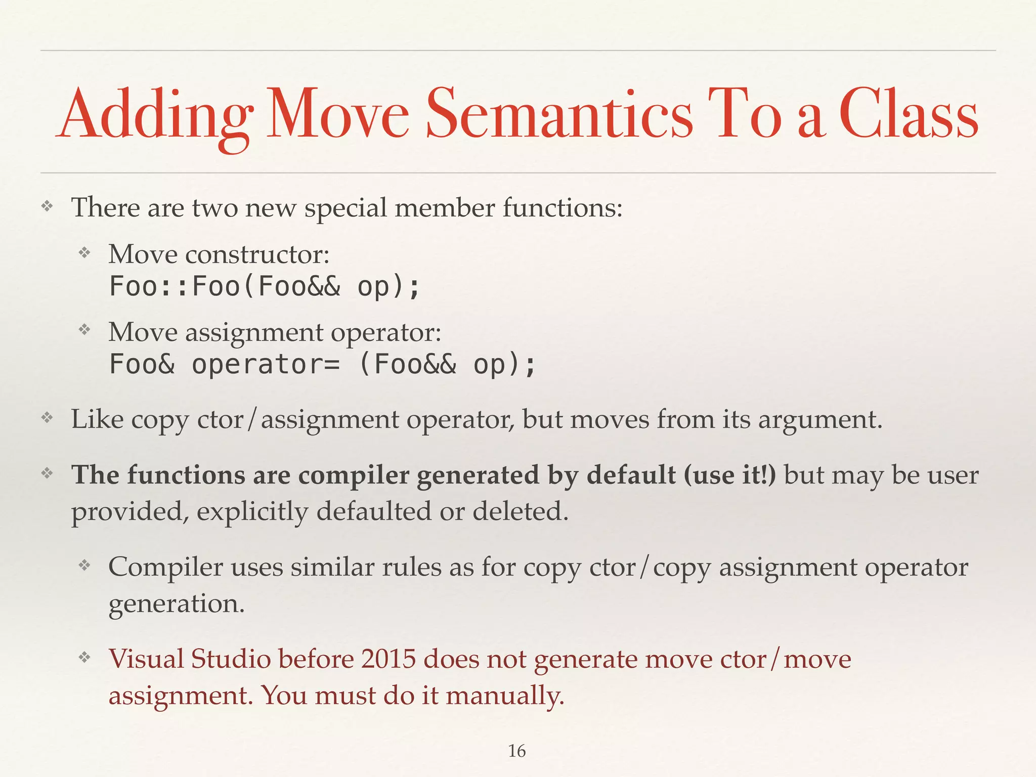 Adding Move Semantics To a Class
❖ There are two new special member functions:
❖ Move constructor: 
Foo::Foo(Foo&& op);
❖ Move assignment operator: 
Foo& operator= (Foo&& op);
❖ Like copy ctor/assignment operator, but moves from its argument.
❖ The functions are compiler generated by default (use it!) but may be user
provided, explicitly defaulted or deleted.
❖ Compiler uses similar rules as for copy ctor/copy assignment operator
generation.
❖ Visual Studio before 2015 does not generate move ctor/move
assignment. You must do it manually.
!16
 