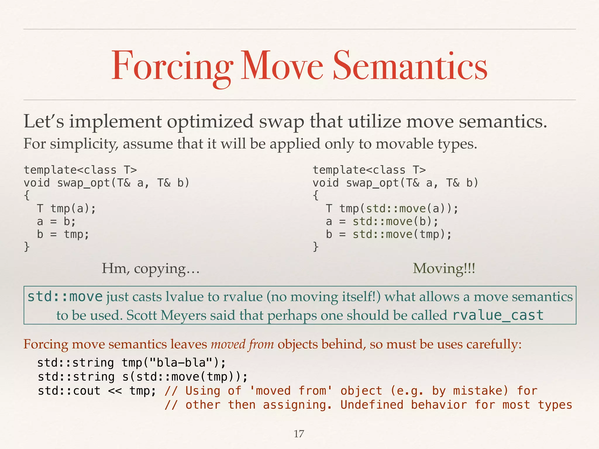 Forcing Move Semantics
template<class T> 
void swap_opt(T& a, T& b) 
{ 
T tmp(a); 
a = b; 
b = tmp; 
}
Hm, copying…
std::move just casts lvalue to rvalue (no moving itself!) what allows a move semantics
to be used. Scott Meyers said that perhaps one should be called rvalue_cast
!17
template<class T> 
void swap_opt(T& a, T& b) 
{  
T tmp(std::move(a)); 
a = std::move(b); 
b = std::move(tmp); 
}
Moving!!!
Let’s implement optimized swap that utilize move semantics.
For simplicity, assume that it will be applied only to movable types.
Forcing move semantics leaves moved from objects behind, so must be uses carefully:
std::string tmp("bla-bla"); 
std::string s(std::move(tmp)); 
std::cout << tmp; // Using of 'moved from' object (e.g. by mistake) for 
// other then assigning. Undefined behavior for most types
 