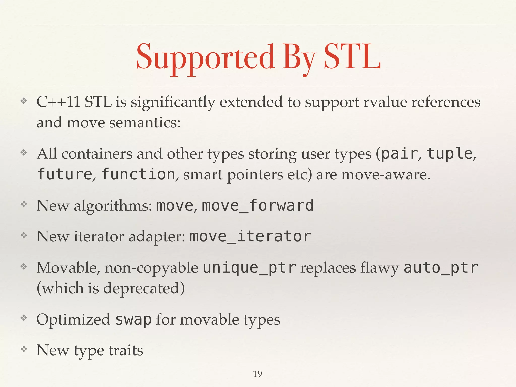 Supported By STL
❖ C++11 STL is significantly extended to support rvalue references
and move semantics:
❖ All containers and other types storing user types (pair, tuple,
future, function, smart pointers etc) are move-aware.
❖ New algorithms: move, move_forward
❖ New iterator adapter: move_iterator
❖ Movable, non-copyable unique_ptr replaces flawy auto_ptr
(which is deprecated)
❖ Optimized swap for movable types
❖ New type traits
!19
 
