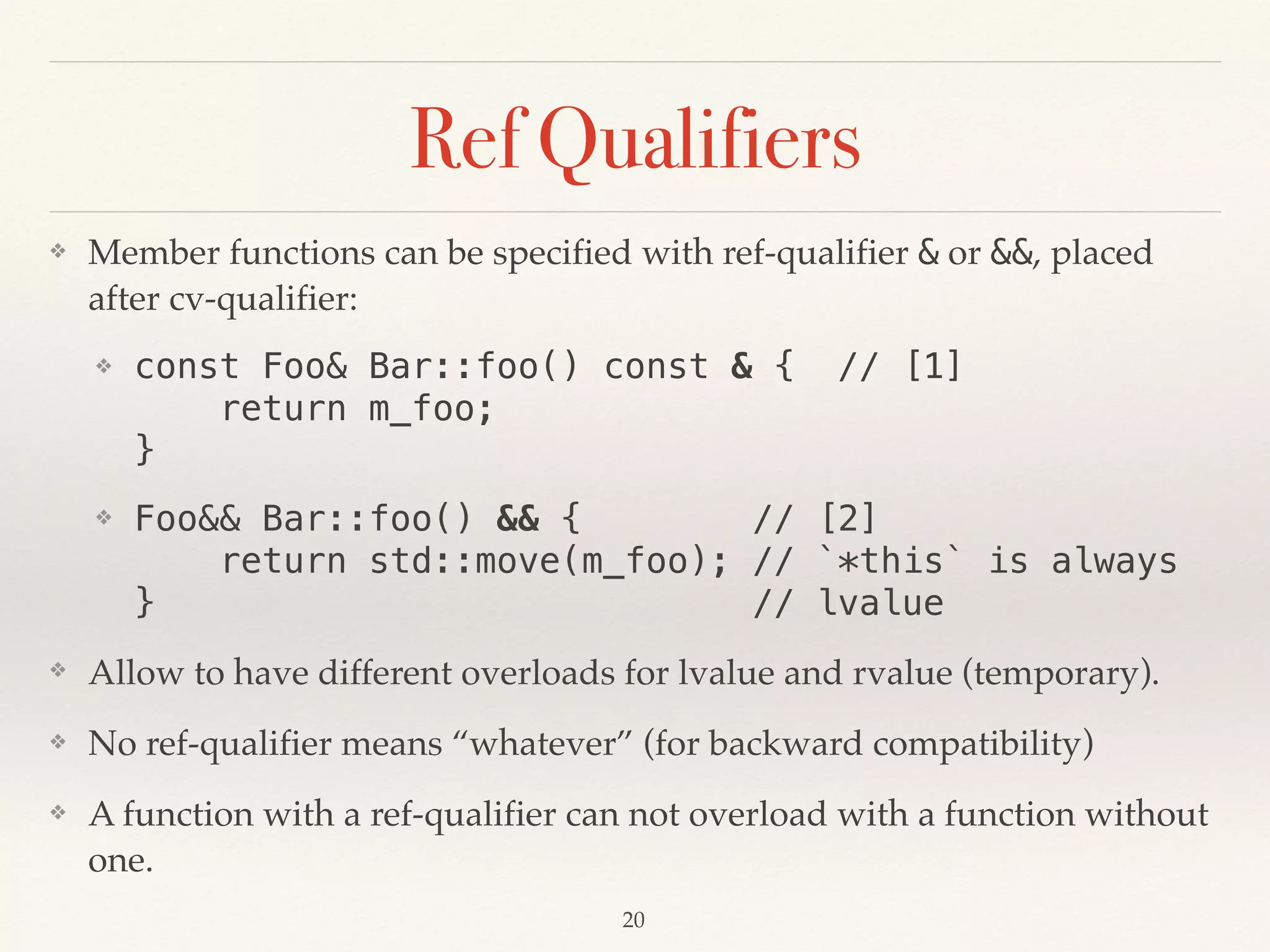 Ref Qualifiers
❖ Member functions can be specified with ref-qualifier & or &&, placed
after cv-qualifier:
❖ const Foo& Bar::foo() const & { // [1] 
return m_foo; 
}
❖ Foo&& Bar::foo() && { // [2] 
return std::move(m_foo); // `*this` is always 
} // lvalue
❖ Allow to have different overloads for lvalue and rvalue (temporary).
❖ No ref-qualifier means “whatever” (for backward compatibility)
❖ A function with a ref-qualifier can not overload with a function without
one.
!20
 