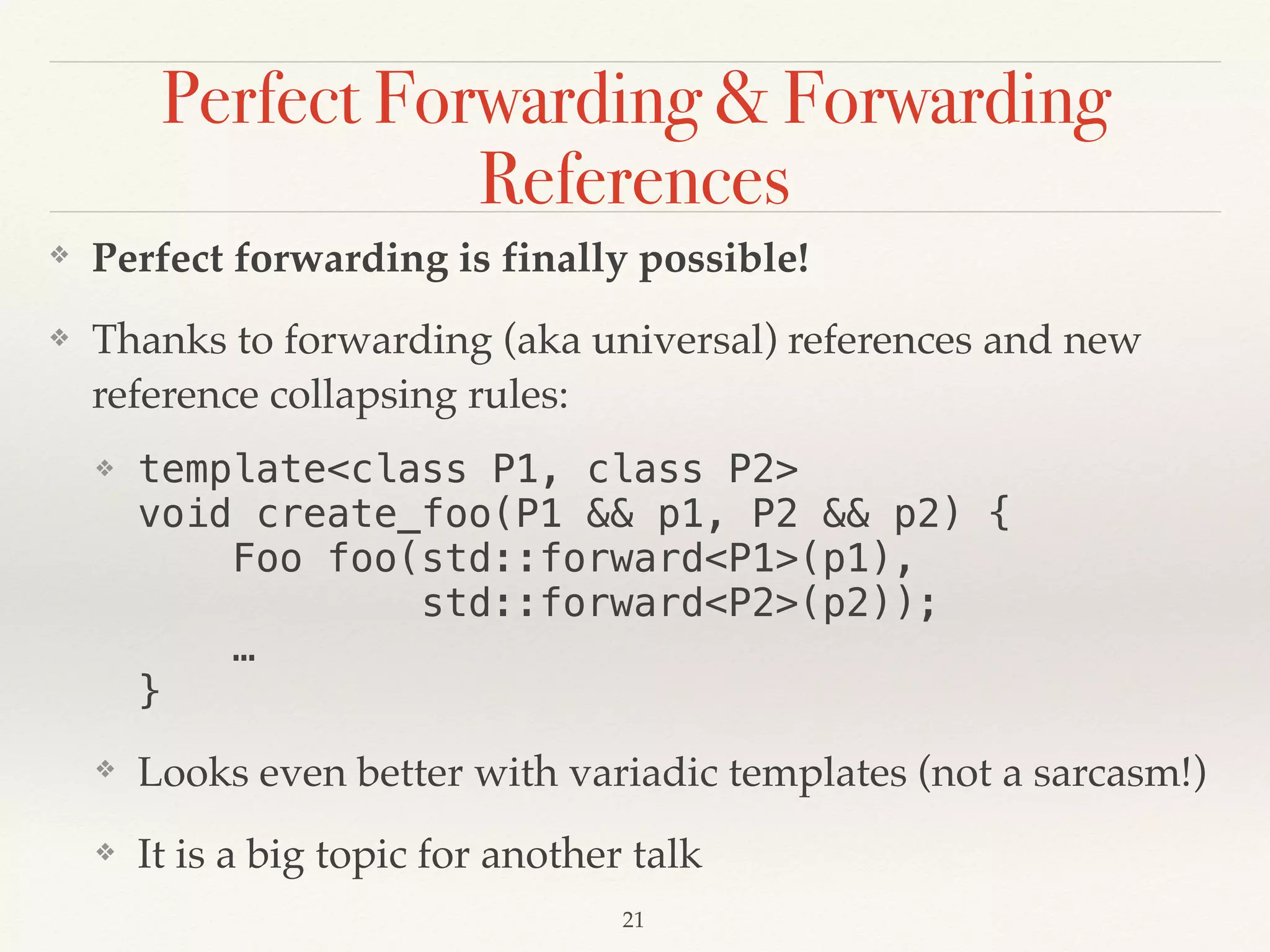 Perfect Forwarding & Forwarding
References
❖ Perfect forwarding is finally possible!
❖ Thanks to forwarding (aka universal) references and new
reference collapsing rules:
❖ template<class P1, class P2> 
void create_foo(P1 && p1, P2 && p2) { 
Foo foo(std::forward<P1>(p1), 
std::forward<P2>(p2)); 
… 
}
❖ Looks even better with variadic templates (not a sarcasm!)
❖ It is a big topic for another talk
!21
 