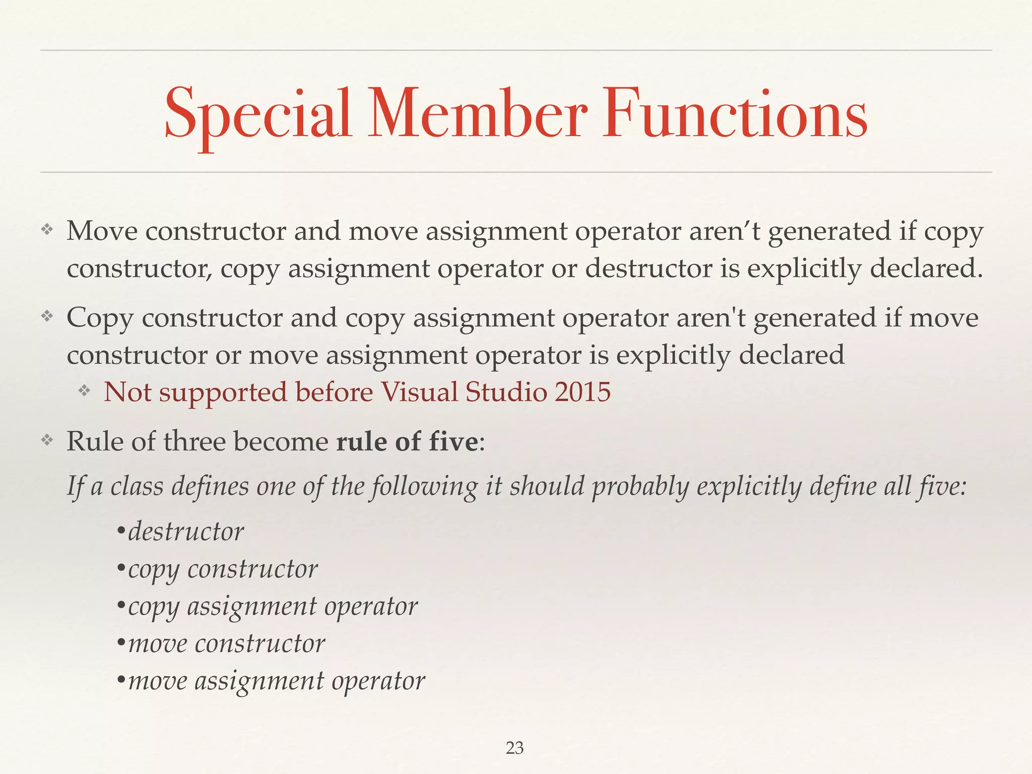 Special Member Functions
❖ Move constructor and move assignment operator aren’t generated if copy
constructor, copy assignment operator or destructor is explicitly declared.
❖ Copy constructor and copy assignment operator aren't generated if move
constructor or move assignment operator is explicitly declared
❖ Not supported before Visual Studio 2015
❖ Rule of three become rule of five: 
If a class defines one of the following it should probably explicitly define all five:
•destructor
•copy constructor
•copy assignment operator
•move constructor
•move assignment operator
!23
 