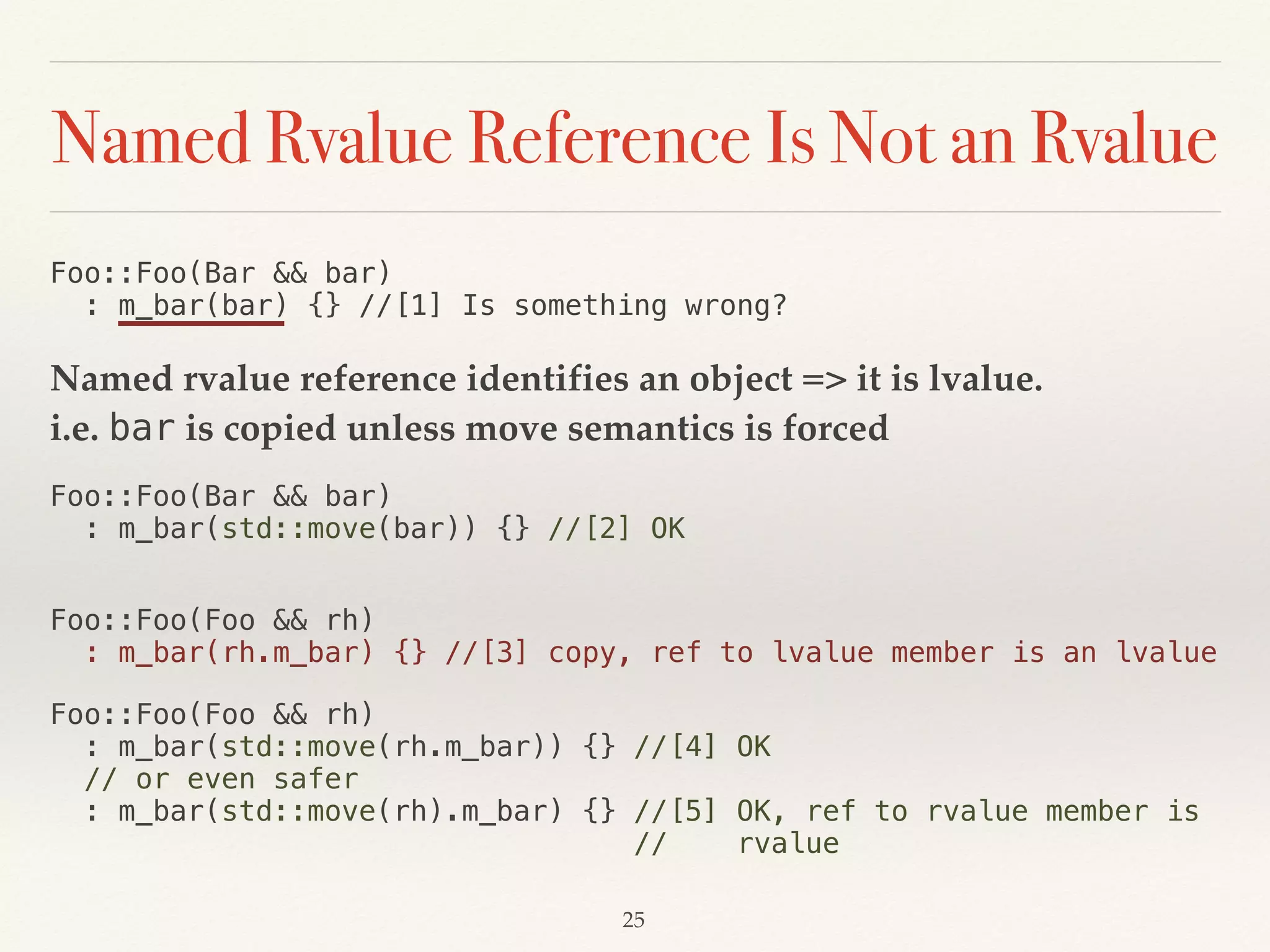 Named Rvalue Reference Is Not an Rvalue
Foo::Foo(Bar && bar) 
: m_bar(bar) {} //[1] Is something wrong?
Named rvalue reference identifies an object => it is lvalue. 
i.e. bar is copied unless move semantics is forced
Foo::Foo(Bar && bar) 
: m_bar(std::move(bar)) {} //[2] OK
Foo::Foo(Foo && rh) 
: m_bar(rh.m_bar) {} //[3] copy, ref to lvalue member is an lvalue
Foo::Foo(Foo && rh) 
: m_bar(std::move(rh.m_bar)) {} //[4] OK 
// or even safer 
: m_bar(std::move(rh).m_bar) {} //[5] OK, ref to rvalue member is 
// rvalue
!25
 