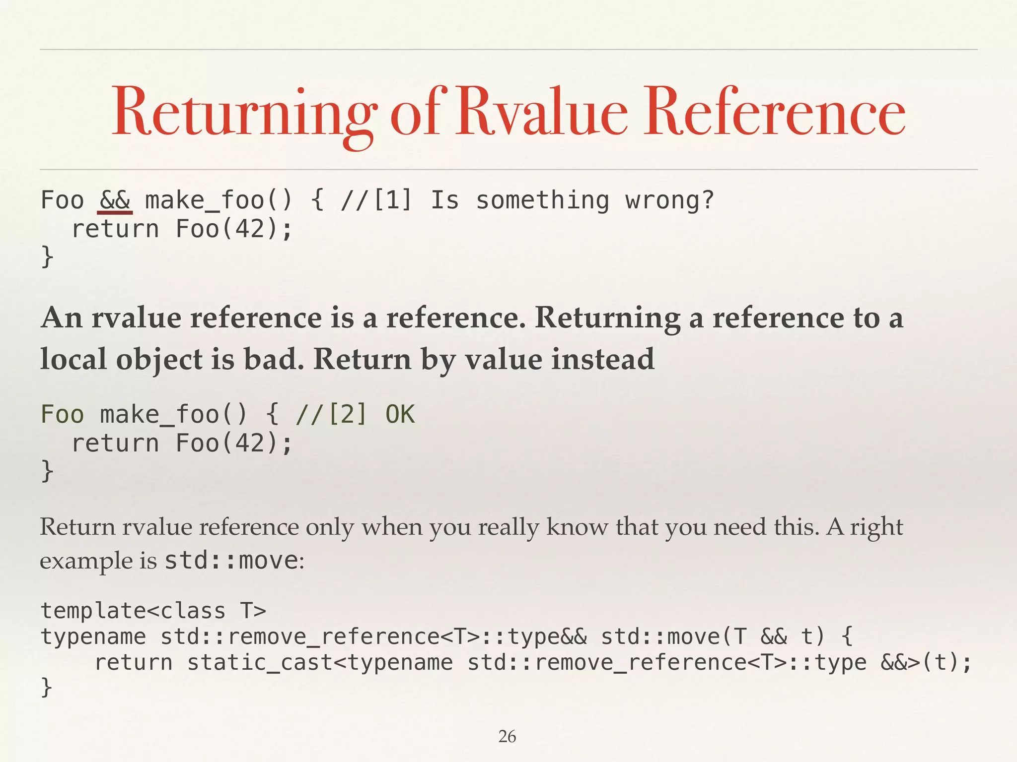 Returning of Rvalue Reference
Foo && make_foo() { //[1] Is something wrong? 
return Foo(42); 
}
An rvalue reference is a reference. Returning a reference to a
local object is bad. Return by value instead
Foo make_foo() { //[2] OK 
return Foo(42); 
}
Return rvalue reference only when you really know that you need this. A right
example is std::move:
template<class T> 
typename std::remove_reference<T>::type&& std::move(T && t) { 
return static_cast<typename std::remove_reference<T>::type &&>(t); 
}
!26
 