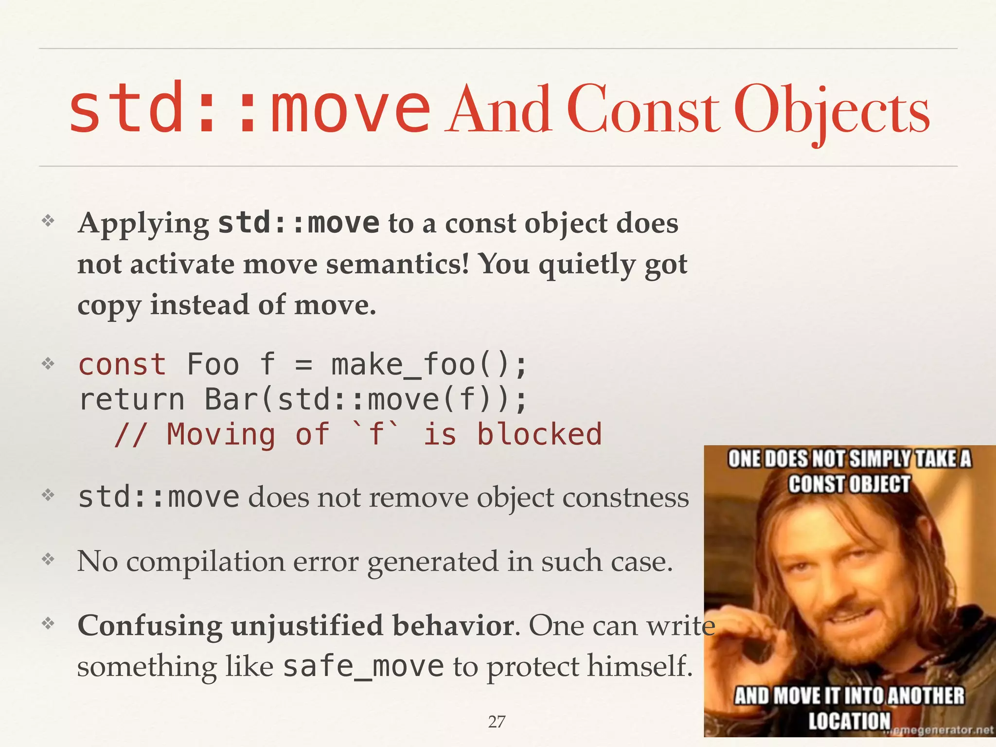 ❖ Applying std::move to a const object does
not activate move semantics! You quietly got
copy instead of move.
❖ const Foo f = make_foo(); 
return Bar(std::move(f)); 
// Moving of `f` is blocked
❖ std::move does not remove object constness
❖ No compilation error generated in such case.
❖ Confusing unjustified behavior. One can write
something like safe_move to protect himself.
std::move And Const Objects
!27
 