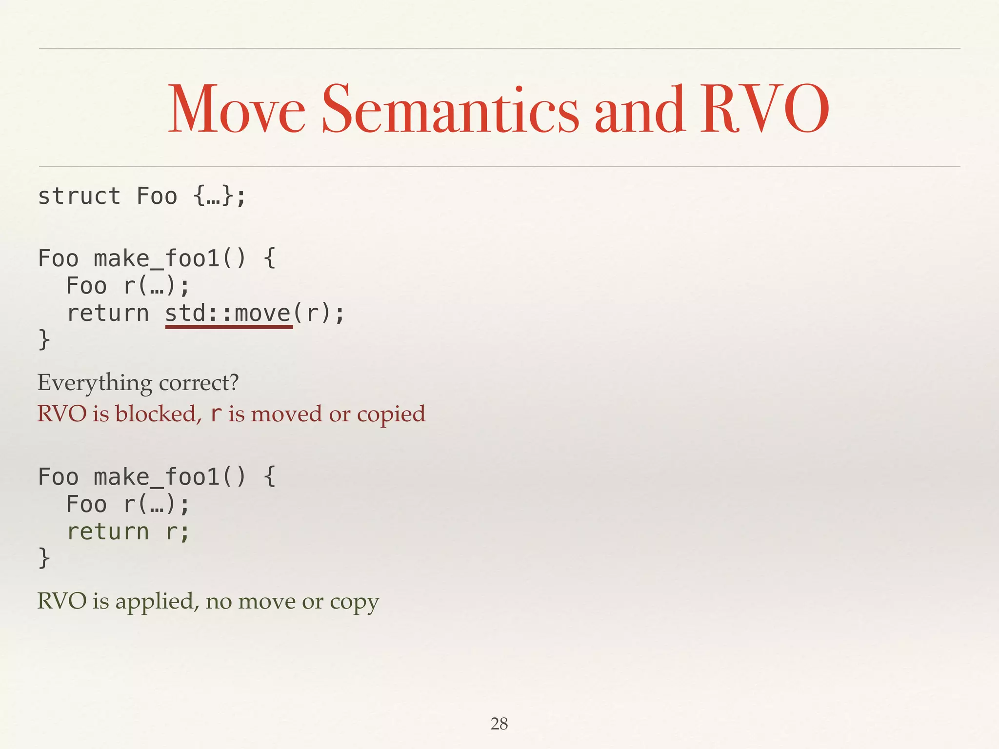 Move Semantics and RVO
!28
struct Foo {…};
Foo make_foo1() { 
Foo r(…); 
return std::move(r); 
}
Everything correct?
RVO is blocked, r is moved or copied
Foo make_foo1() { 
Foo r(…); 
return r; 
}
RVO is applied, no move or copy
 