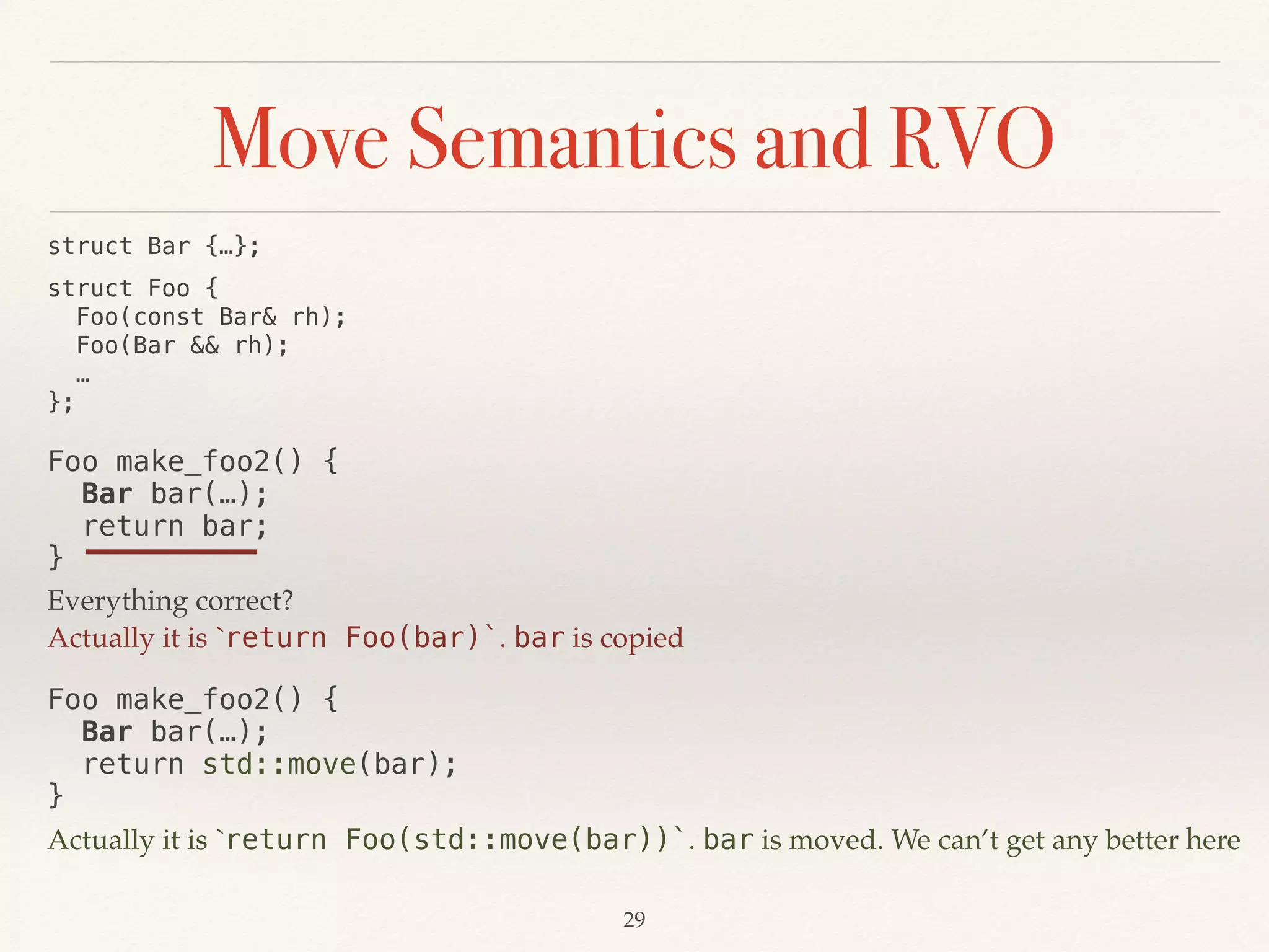 Move Semantics and RVO
!29
struct Bar {…};
struct Foo { 
Foo(const Bar& rh); 
Foo(Bar && rh); 
… 
};
Foo make_foo2() {
Bar bar(…);
return bar; 
}
Everything correct?
Actually it is `return Foo(bar)`. bar is copied
Foo make_foo2() {
Bar bar(…);
return std::move(bar); 
}
Actually it is `return Foo(std::move(bar))`. bar is moved. We can’t get any better here
 