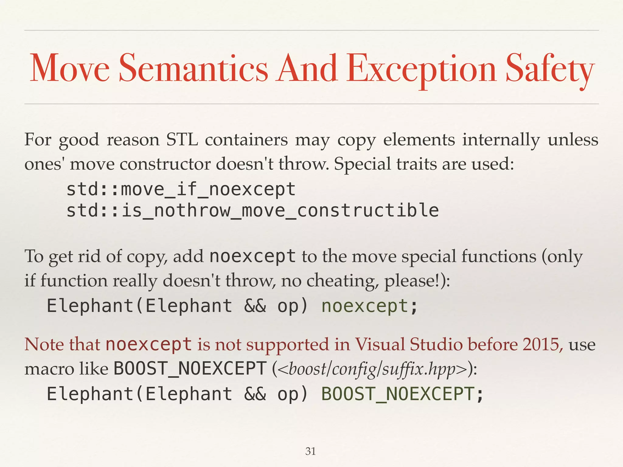 Move Semantics And Exception Safety
For good reason STL containers may copy elements internally unless
ones' move constructor doesn't throw. Special traits are used:
std::move_if_noexcept
std::is_nothrow_move_constructible
To get rid of copy, add noexcept to the move special functions (only
if function really doesn't throw, no cheating, please!):
Elephant(Elephant && op) noexcept;
Note that noexcept is not supported in Visual Studio before 2015, use
macro like BOOST_NOEXCEPT (<boost/config/suffix.hpp>):
Elephant(Elephant && op) BOOST_NOEXCEPT;
!31
 