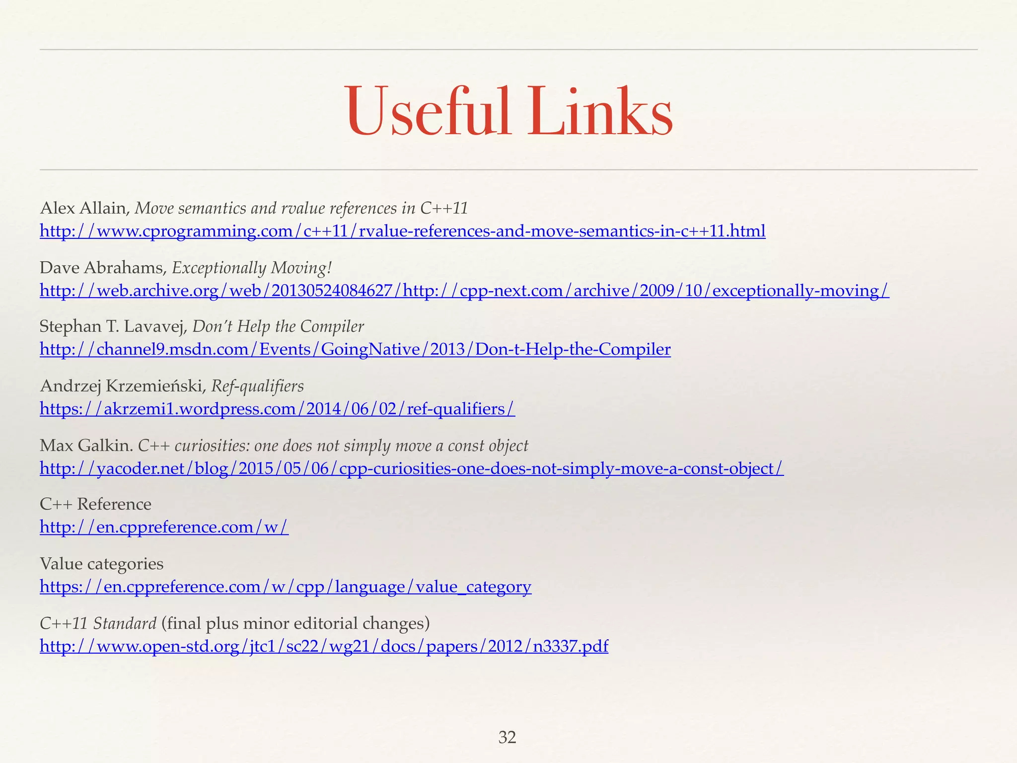 Useful Links
Alex Allain, Move semantics and rvalue references in C++11 
http://www.cprogramming.com/c++11/rvalue-references-and-move-semantics-in-c++11.html
Dave Abrahams, Exceptionally Moving! 
http://web.archive.org/web/20130524084627/http://cpp-next.com/archive/2009/10/exceptionally-moving/
Stephan T. Lavavej, Don’t Help the Compiler 
http://channel9.msdn.com/Events/GoingNative/2013/Don-t-Help-the-Compiler
Andrzej Krzemieński, Ref-qualifiers 
https://akrzemi1.wordpress.com/2014/06/02/ref-qualifiers/
Max Galkin. C++ curiosities: one does not simply move a const object 
http://yacoder.net/blog/2015/05/06/cpp-curiosities-one-does-not-simply-move-a-const-object/
C++ Reference 
http://en.cppreference.com/w/
Value categories 
https://en.cppreference.com/w/cpp/language/value_category
C++11 Standard (final plus minor editorial changes)
http://www.open-std.org/jtc1/sc22/wg21/docs/papers/2012/n3337.pdf
!32
 