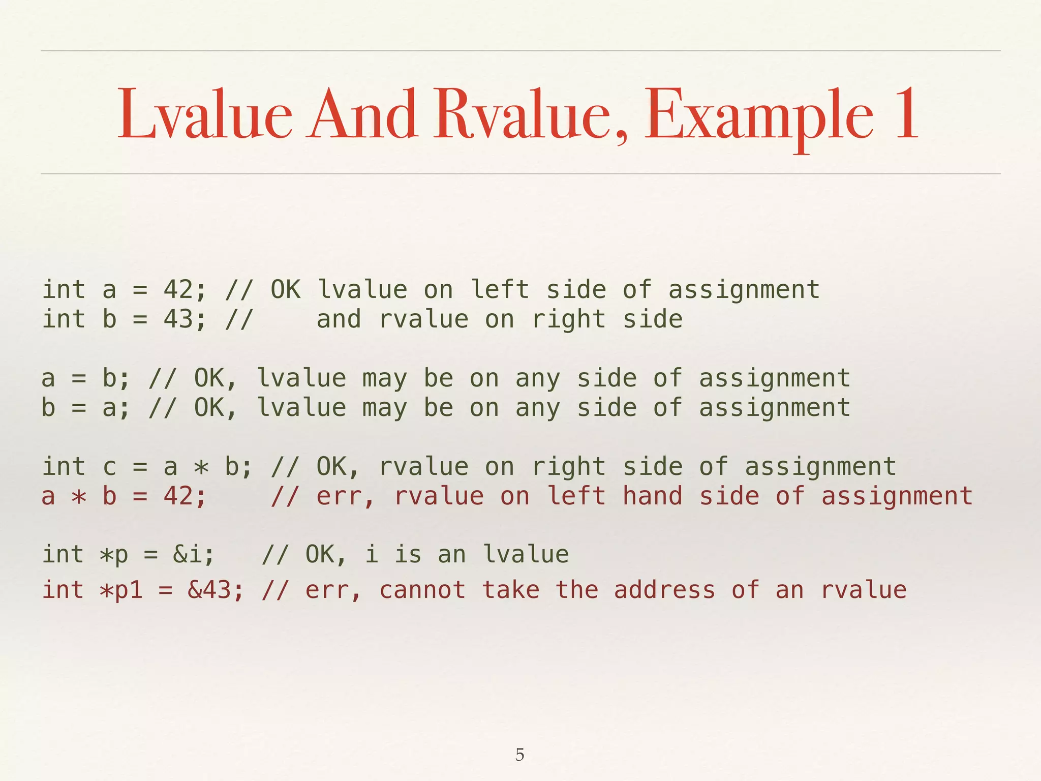 Lvalue And Rvalue, Example 1
int a = 42; // OK lvalue on left side of assignment
int b = 43; // and rvalue on right side
a = b; // OK, lvalue may be on any side of assignment
b = a; // OK, lvalue may be on any side of assignment
int c = a * b; // OK, rvalue on right side of assignment
a * b = 42; // err, rvalue on left hand side of assignment
int *p = &i; // OK, i is an lvalue
int *p1 = &43; // err, cannot take the address of an rvalue
!5
 
